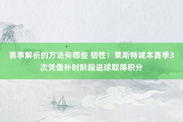 赛事解析的方法有哪些 韧性！莱斯特城本赛季3次凭借补时阶段进球取得积分