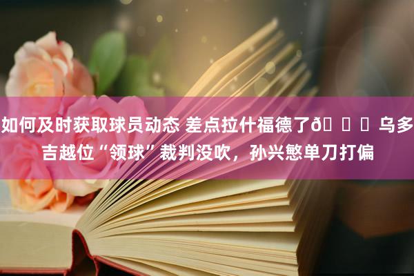 如何及时获取球员动态 差点拉什福德了😅乌多吉越位“领球”裁判没吹，孙兴慜单刀打偏