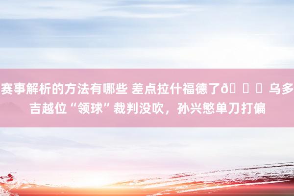 赛事解析的方法有哪些 差点拉什福德了😅乌多吉越位“领球”裁判没吹，孙兴慜单刀打偏