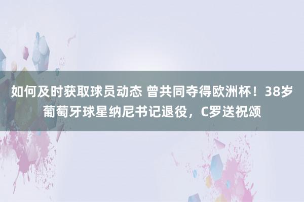 如何及时获取球员动态 曾共同夺得欧洲杯！38岁葡萄牙球星纳尼书记退役，C罗送祝颂