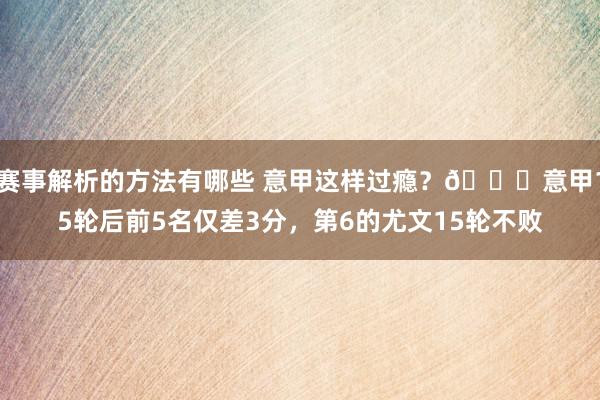 赛事解析的方法有哪些 意甲这样过瘾？😏意甲15轮后前5名仅差3分，第6的尤文15轮不败