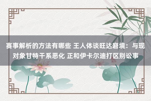 赛事解析的方法有哪些 王人体谈旺达窘境：与现对象甘特干系恶化 正和伊卡尔迪打区别讼事