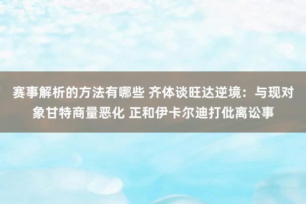 赛事解析的方法有哪些 齐体谈旺达逆境：与现对象甘特商量恶化 正和伊卡尔迪打仳离讼事