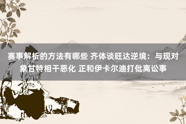 赛事解析的方法有哪些 齐体谈旺达逆境：与现对象甘特相干恶化 正和伊卡尔迪打仳离讼事