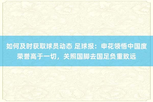 如何及时获取球员动态 足球报：申花领悟中国度荣誉高于一切，关照国脚去国足负重致远