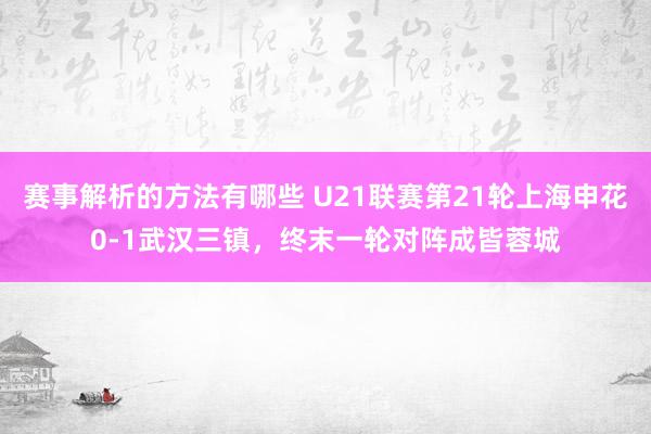 赛事解析的方法有哪些 U21联赛第21轮上海申花0-1武汉三镇，终末一轮对阵成皆蓉城