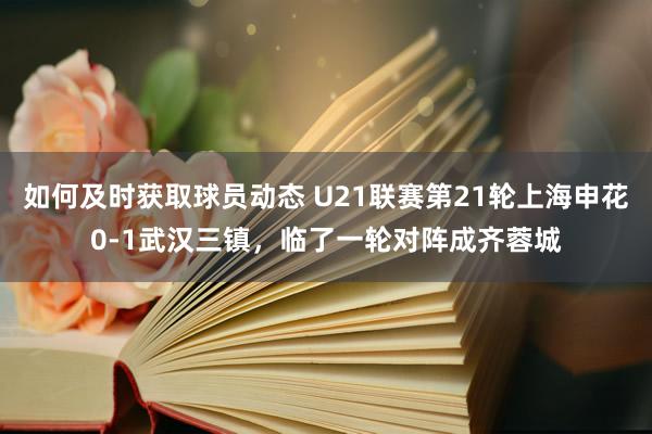 如何及时获取球员动态 U21联赛第21轮上海申花0-1武汉三镇，临了一轮对阵成齐蓉城