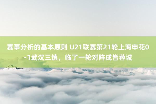 赛事分析的基本原则 U21联赛第21轮上海申花0-1武汉三镇，临了一轮对阵成皆蓉城