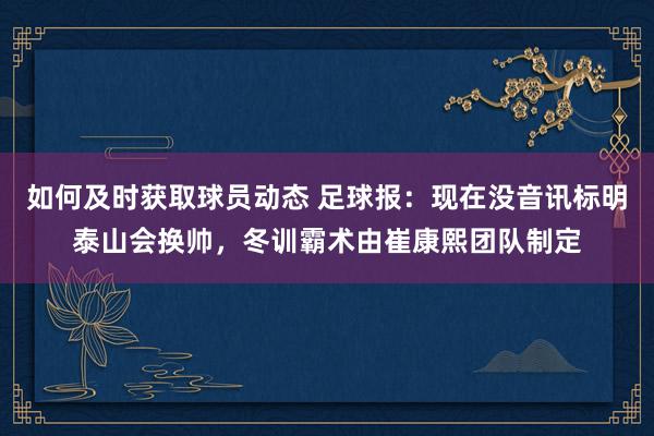 如何及时获取球员动态 足球报：现在没音讯标明泰山会换帅，冬训霸术由崔康熙团队制定