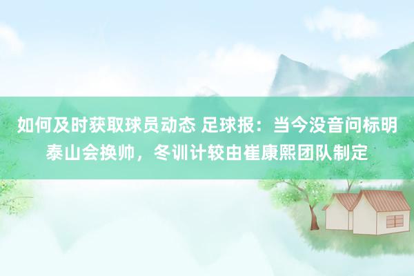 如何及时获取球员动态 足球报：当今没音问标明泰山会换帅，冬训计较由崔康熙团队制定