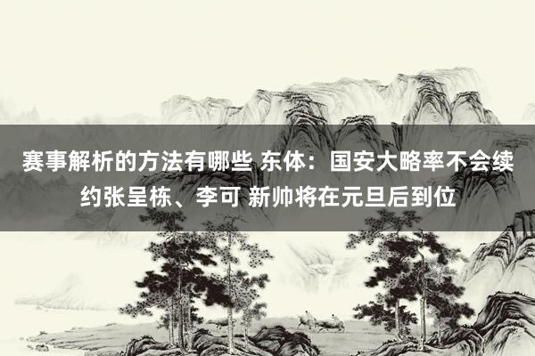 赛事解析的方法有哪些 东体：国安大略率不会续约张呈栋、李可 新帅将在元旦后到位