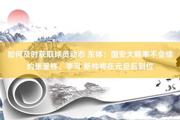 如何及时获取球员动态 东体：国安大略率不会续约张呈栋、李可 新帅将在元旦后到位