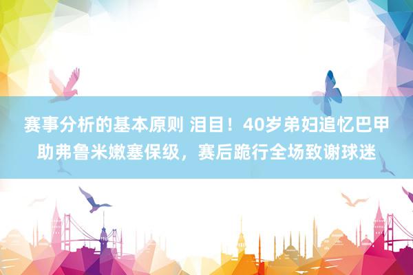 赛事分析的基本原则 泪目！40岁弟妇追忆巴甲助弗鲁米嫩塞保级，赛后跪行全场致谢球迷