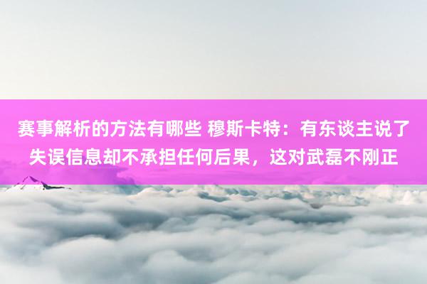 赛事解析的方法有哪些 穆斯卡特：有东谈主说了失误信息却不承担任何后果，这对武磊不刚正