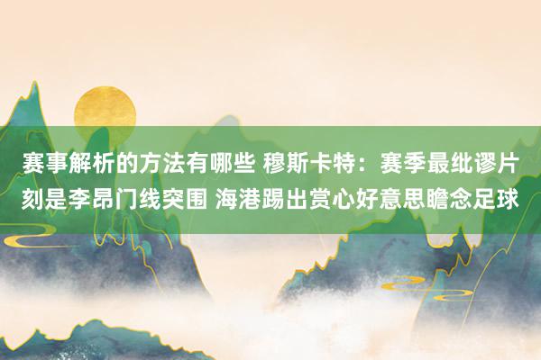 赛事解析的方法有哪些 穆斯卡特：赛季最纰谬片刻是李昂门线突围 海港踢出赏心好意思瞻念足球