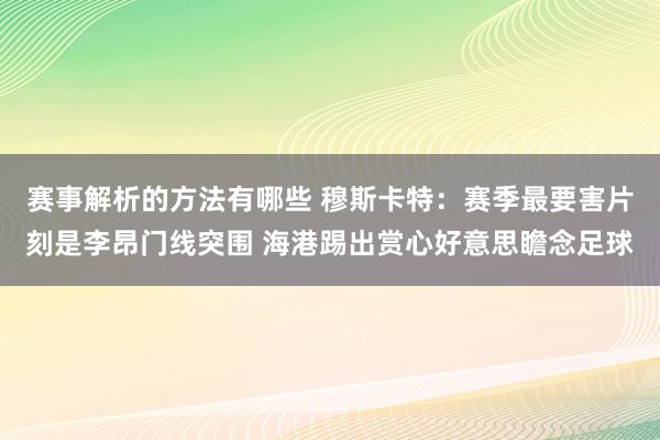 赛事解析的方法有哪些 穆斯卡特：赛季最要害片刻是李昂门线突围 海港踢出赏心好意思瞻念足球