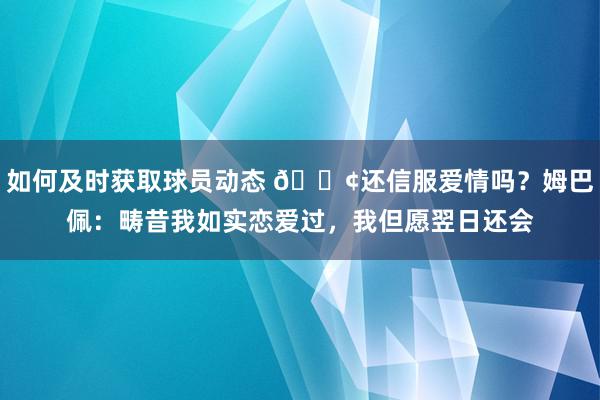 如何及时获取球员动态 🐢还信服爱情吗？姆巴佩：畴昔我如实恋爱过，我但愿翌日还会