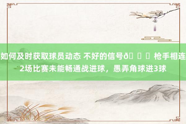 如何及时获取球员动态 不好的信号😕枪手相连2场比赛未能畅通战进球，愚弄角球进3球