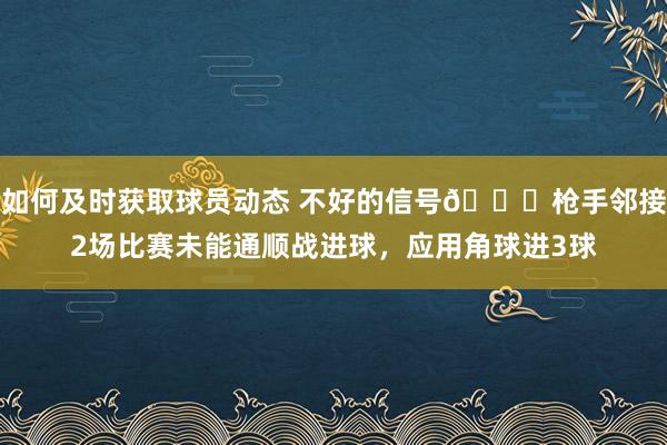 如何及时获取球员动态 不好的信号😕枪手邻接2场比赛未能通顺战进球，应用角球进3球