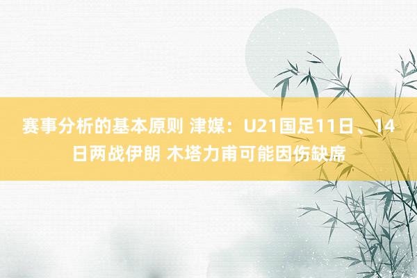 赛事分析的基本原则 津媒：U21国足11日、14日两战伊朗 木塔力甫可能因伤缺席