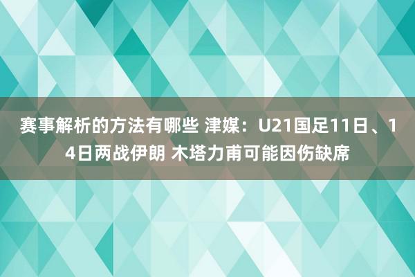 赛事解析的方法有哪些 津媒：U21国足11日、14日两战伊朗 木塔力甫可能因伤缺席