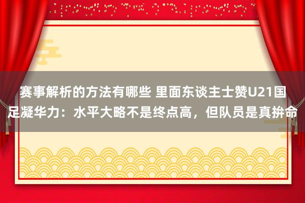 赛事解析的方法有哪些 里面东谈主士赞U21国足凝华力：水平大略不是终点高，但队员是真拚命