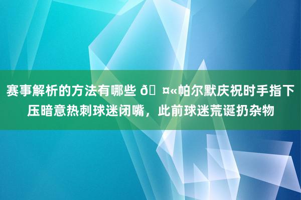 赛事解析的方法有哪些 🤫帕尔默庆祝时手指下压暗意热刺球迷闭嘴，此前球迷荒诞扔杂物