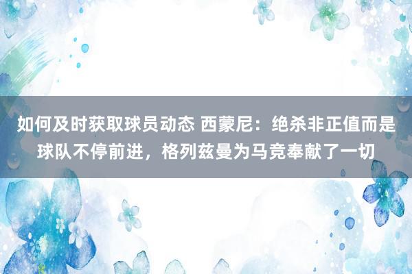 如何及时获取球员动态 西蒙尼：绝杀非正值而是球队不停前进，格列兹曼为马竞奉献了一切