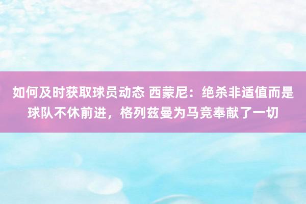 如何及时获取球员动态 西蒙尼：绝杀非适值而是球队不休前进，格列兹曼为马竞奉献了一切