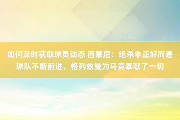 如何及时获取球员动态 西蒙尼：绝杀非正好而是球队不断前进，格列兹曼为马竞奉献了一切