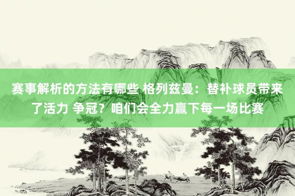 赛事解析的方法有哪些 格列兹曼：替补球员带来了活力 争冠？咱们会全力赢下每一场比赛