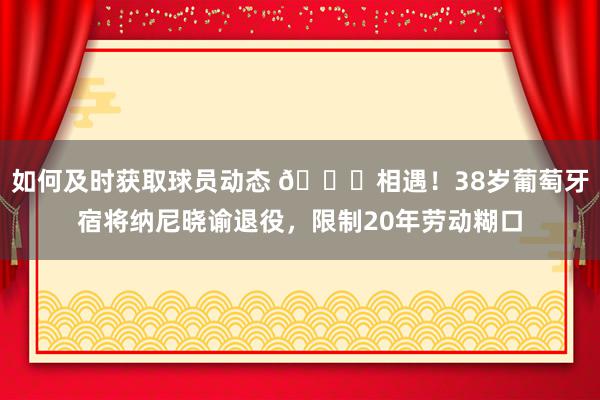 如何及时获取球员动态 👋相遇！38岁葡萄牙宿将纳尼晓谕退役，限制20年劳动糊口