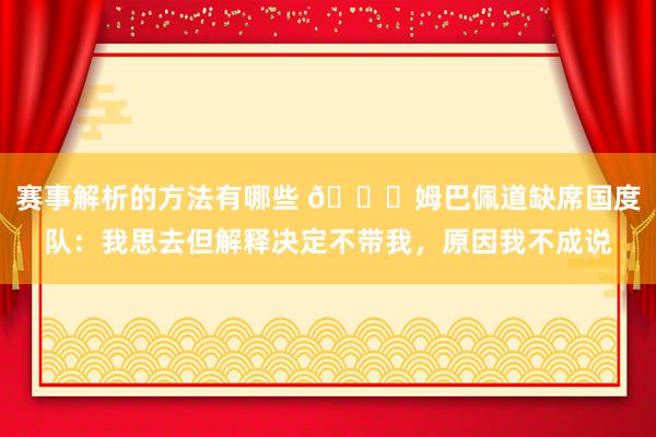 赛事解析的方法有哪些 👀姆巴佩道缺席国度队：我思去但解释决定不带我，原因我不成说