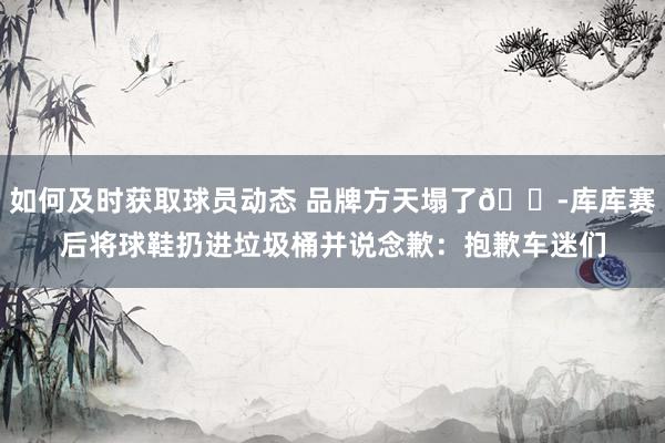 如何及时获取球员动态 品牌方天塌了😭库库赛后将球鞋扔进垃圾桶并说念歉：抱歉车迷们