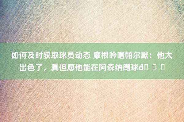 如何及时获取球员动态 摩根吟唱帕尔默：他太出色了，真但愿他能在阿森纳踢球👍