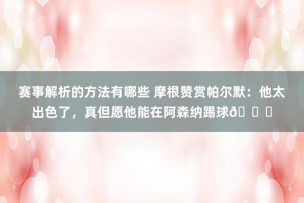 赛事解析的方法有哪些 摩根赞赏帕尔默：他太出色了，真但愿他能在阿森纳踢球👍