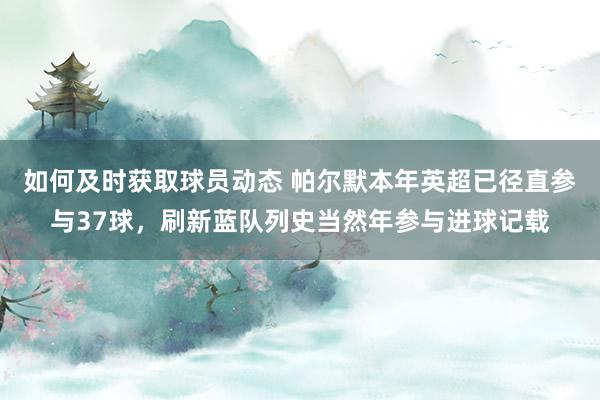 如何及时获取球员动态 帕尔默本年英超已径直参与37球，刷新蓝队列史当然年参与进球记载