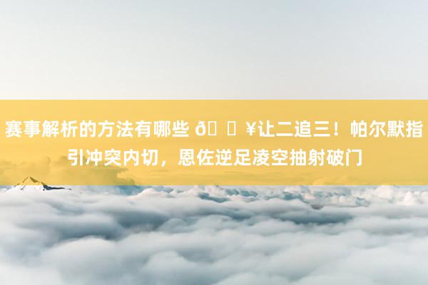 赛事解析的方法有哪些 💥让二追三！帕尔默指引冲突内切，恩佐逆足凌空抽射破门