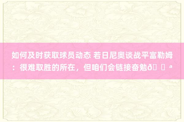 如何及时获取球员动态 若日尼奥谈战平富勒姆：很难取胜的所在，但咱们会链接奋勉💪