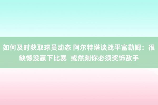 如何及时获取球员动态 阿尔特塔谈战平富勒姆：很缺憾没赢下比赛  或然刻你必须奖饰敌手