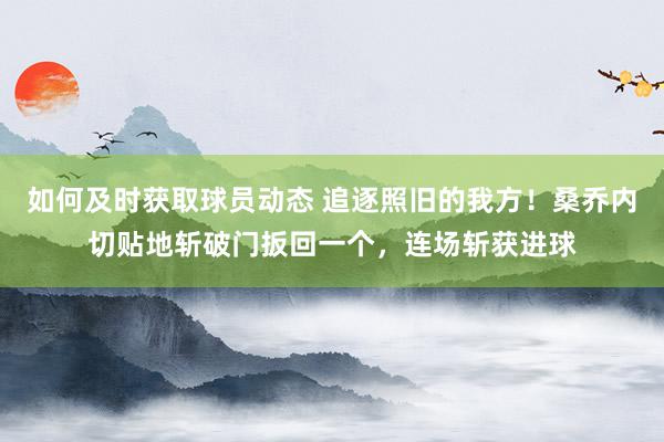 如何及时获取球员动态 追逐照旧的我方！桑乔内切贴地斩破门扳回一个，连场斩获进球