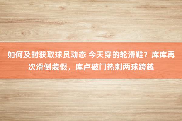 如何及时获取球员动态 今天穿的轮滑鞋？库库再次滑倒装假，库卢破门热刺两球跨越