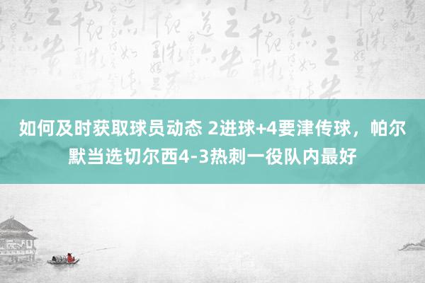 如何及时获取球员动态 2进球+4要津传球，帕尔默当选切尔西4-3热刺一役队内最好