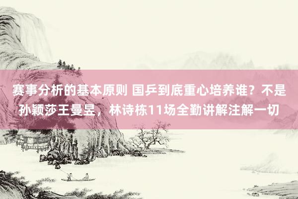 赛事分析的基本原则 国乒到底重心培养谁？不是孙颖莎王曼昱，林诗栋11场全勤讲解注解一切