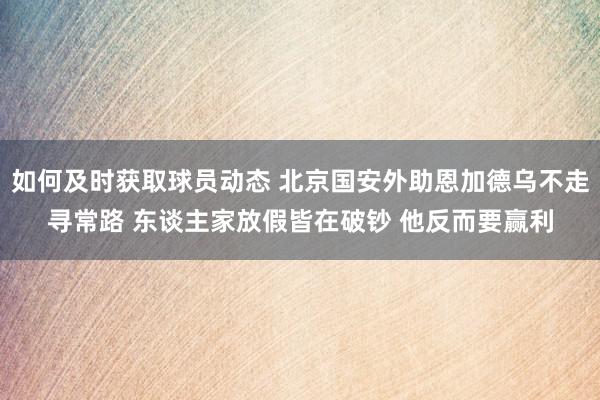 如何及时获取球员动态 北京国安外助恩加德乌不走寻常路 东谈主家放假皆在破钞 他反而要赢利