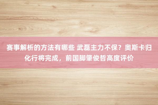 赛事解析的方法有哪些 武磊主力不保？奥斯卡归化行将完成，前国脚肇俊哲高度评价