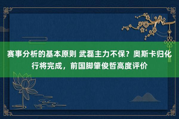 赛事分析的基本原则 武磊主力不保？奥斯卡归化行将完成，前国脚肇俊哲高度评价