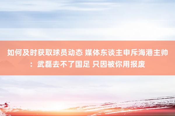 如何及时获取球员动态 媒体东谈主申斥海港主帅：武磊去不了国足 只因被你用报废