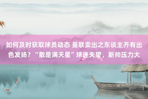 如何及时获取球员动态 曼联卖出之东谈主齐有出色发扬？“散是满天星”球迷失望，新帅压力大