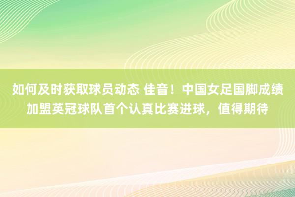 如何及时获取球员动态 佳音！中国女足国脚成绩加盟英冠球队首个认真比赛进球，值得期待